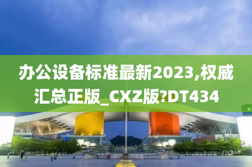 办公设备标准最新2023,权威汇总正版_CXZ版?DT434