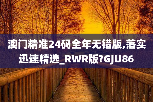 澳门精准24码全年无错版,落实迅速精选_RWR版?GJU86