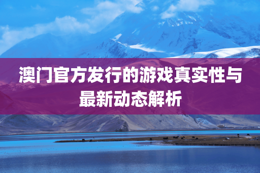 澳门官方发行的游戏真实性与最新动态解析