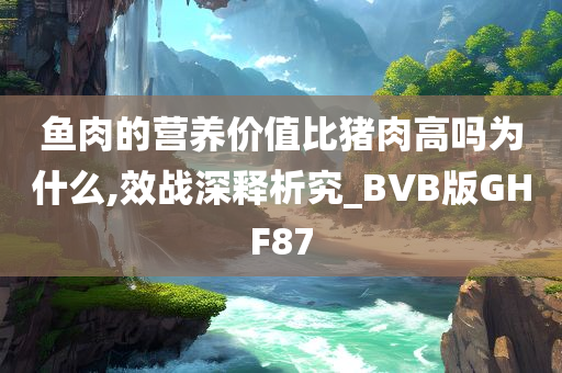 鱼肉的营养价值比猪肉高吗为什么,效战深释析究_BVB版GHF87