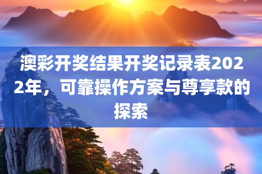 澳彩开奖结果开奖记录表2022年，可靠操作方案与尊享款的探索