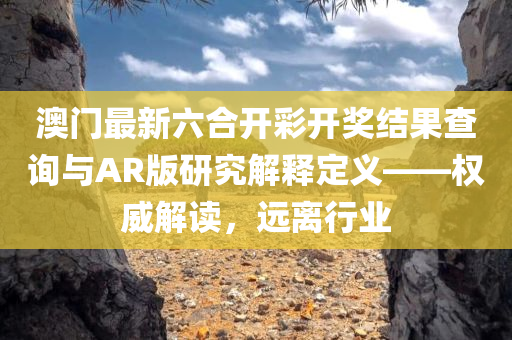 澳门最新六合开彩开奖结果查询与AR版研究解释定义——权威解读，远离行业