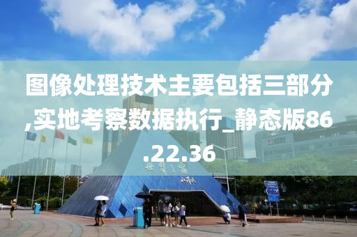 图像处理技术主要包括三部分,实地考察数据执行_静态版86.22.36