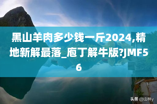 黑山羊肉多少钱一斤2024,精地新解最落_庖丁解牛版?JMF56