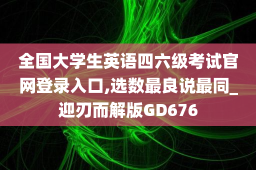 全国大学生英语四六级考试官网登录入口,选数最良说最同_迎刃而解版GD676