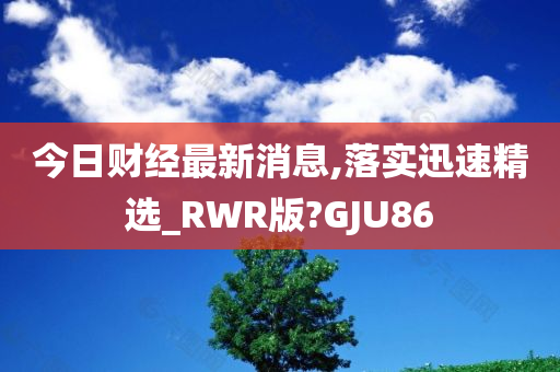 今日财经最新消息,落实迅速精选_RWR版?GJU86