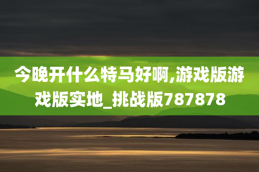 今晚开什么特马好啊,游戏版游戏版实地_挑战版787878