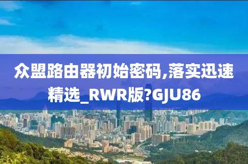 众盟路由器初始密码,落实迅速精选_RWR版?GJU86