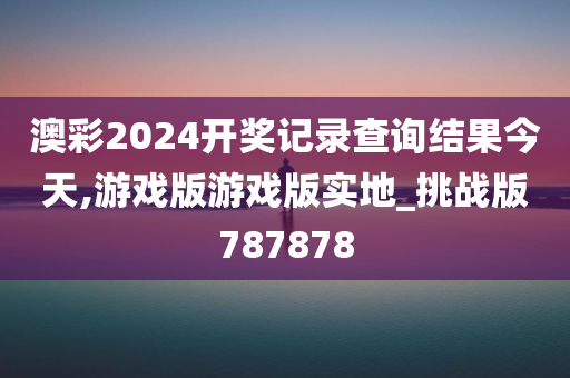 澳彩2024开奖记录查询结果今天,游戏版游戏版实地_挑战版787878