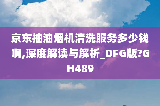 京东抽油烟机清洗服务多少钱啊,深度解读与解析_DFG版?GH489