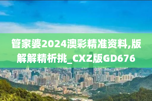 管家婆2024澳彩精准资料,版解解精析挑_CXZ版GD676