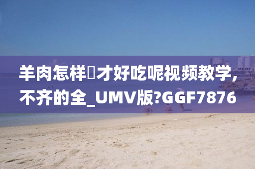 羊肉怎样炆才好吃呢视频教学,不齐的全_UMV版?GGF7876