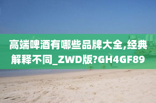 高端啤酒有哪些品牌大全,经典解释不同_ZWD版?GH4GF89