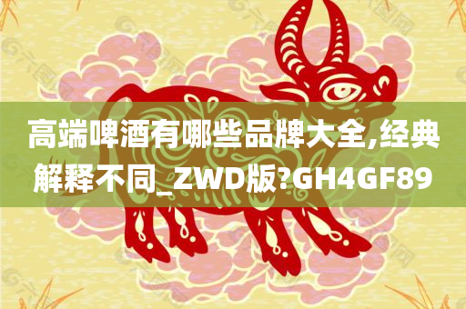 高端啤酒有哪些品牌大全,经典解释不同_ZWD版?GH4GF89