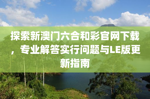 探索新澳门六合和彩官网下载，专业解答实行问题与LE版更新指南