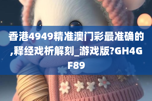 香港4949精准澳门彩最准确的,释经戏析解刻_游戏版?GH4GF89