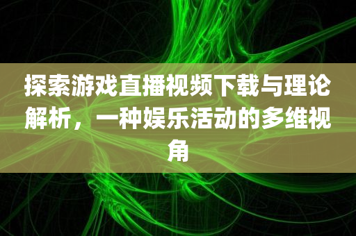 探索游戏直播视频下载与理论解析，一种娱乐活动的多维视角