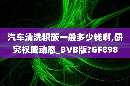 汽车清洗积碳一般多少钱啊,研究权威动态_BVB版?GF898