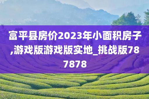 富平县房价2023年小面积房子,游戏版游戏版实地_挑战版787878