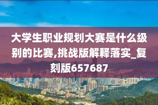 大学生职业规划大赛是什么级别的比赛,挑战版解释落实_复刻版657687