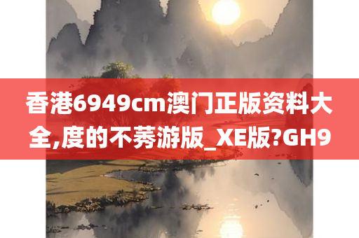 香港6949cm澳门正版资料大全,度的不莠游版_XE版?GH9