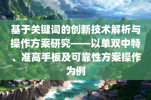 基于关键词的创新技术解析与操作方案研究——以单双中特、准高手板及可靠性方案操作为例