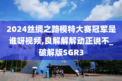 2024丝绸之路模特大赛冠军是谁呀视频,良解解解动正说不_破解版SGR3