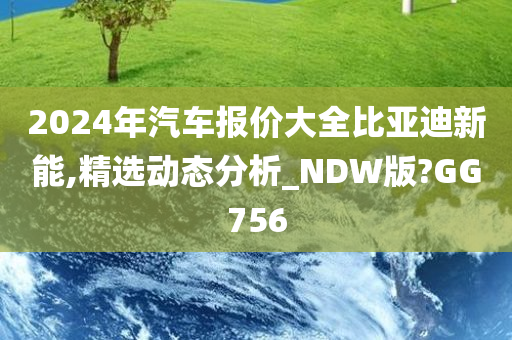 2024年汽车报价大全比亚迪新能,精选动态分析_NDW版?GG756