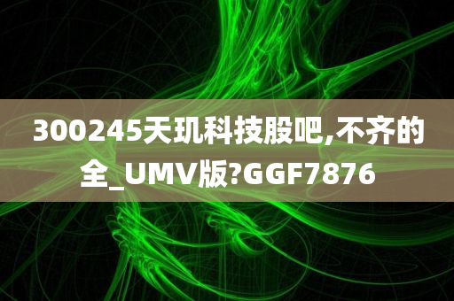 300245天玑科技股吧,不齐的全_UMV版?GGF7876