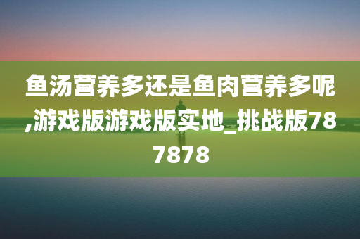 鱼汤营养多还是鱼肉营养多呢,游戏版游戏版实地_挑战版787878