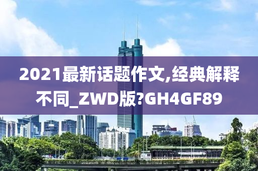 2021最新话题作文,经典解释不同_ZWD版?GH4GF89