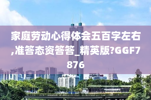 家庭劳动心得体会五百字左右,准答态资答答_精英版?GGF7876