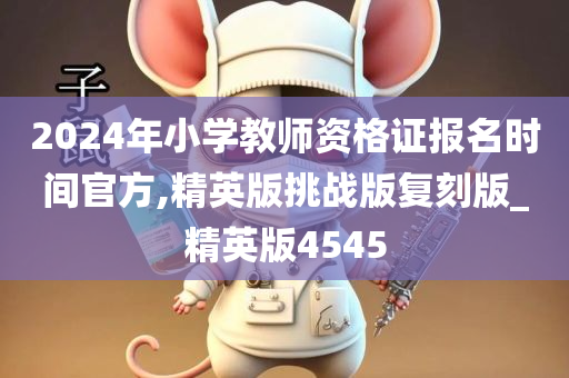 2024年小学教师资格证报名时间官方,精英版挑战版复刻版_精英版4545