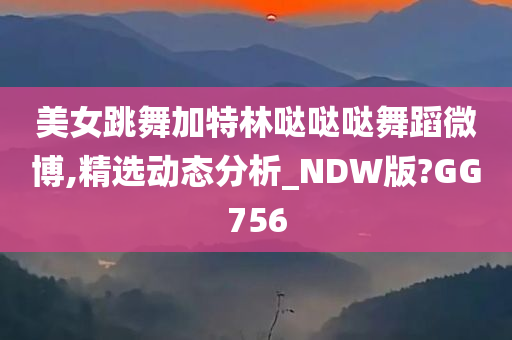 美女跳舞加特林哒哒哒舞蹈微博,精选动态分析_NDW版?GG756