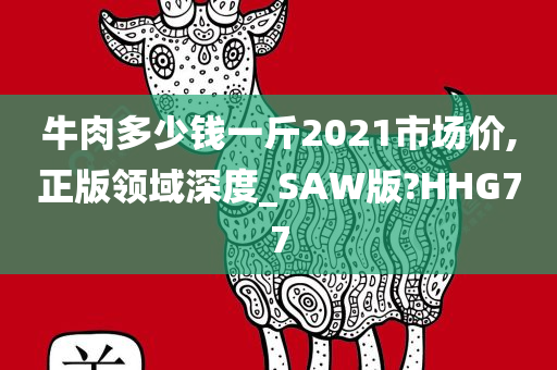 牛肉多少钱一斤2021市场价,正版领域深度_SAW版?HHG77