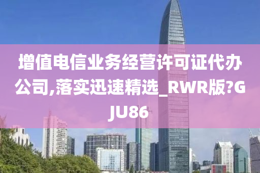 增值电信业务经营许可证代办公司,落实迅速精选_RWR版?GJU86