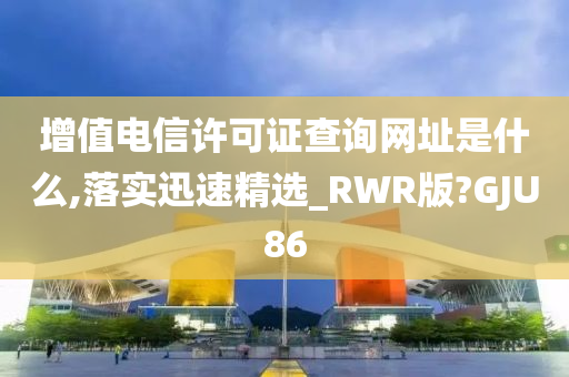 增值电信许可证查询网址是什么,落实迅速精选_RWR版?GJU86