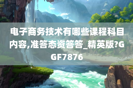 电子商务技术有哪些课程科目内容,准答态资答答_精英版?GGF7876