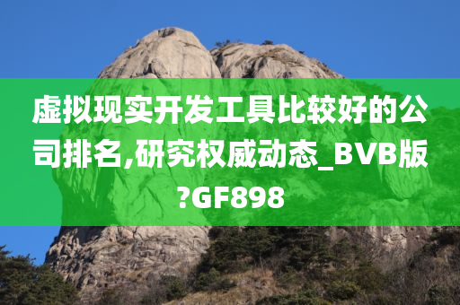 虚拟现实开发工具比较好的公司排名,研究权威动态_BVB版?GF898