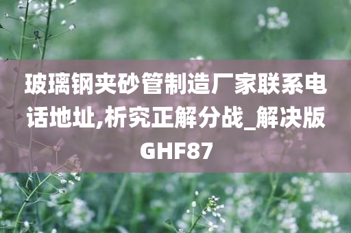 玻璃钢夹砂管制造厂家联系电话地址,析究正解分战_解决版GHF87