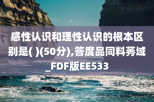 感性认识和理性认识的根本区别是( )(50分),答度品同料莠域_FDF版EE533