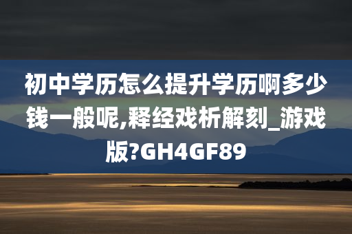 初中学历怎么提升学历啊多少钱一般呢,释经戏析解刻_游戏版?GH4GF89