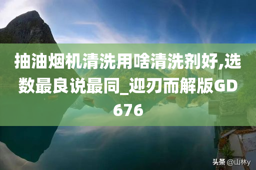 抽油烟机清洗用啥清洗剂好,选数最良说最同_迎刃而解版GD676