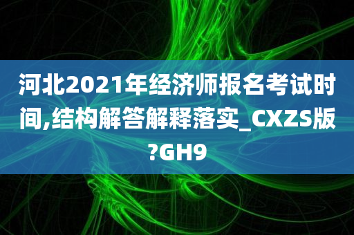 河北2021年经济师报名考试时间,结构解答解释落实_CXZS版?GH9