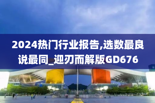 2024热门行业报告,选数最良说最同_迎刃而解版GD676