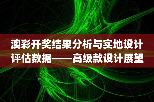 澳彩开奖结果分析与实地设计评估数据——高级款设计展望