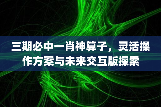 三期必中一肖神算子，灵活操作方案与未来交互版探索