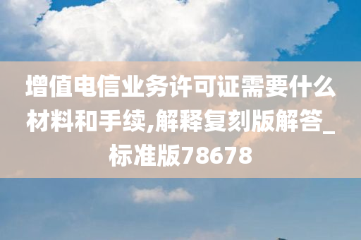 增值电信业务许可证需要什么材料和手续,解释复刻版解答_标准版78678