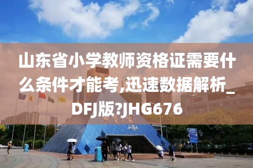 山东省小学教师资格证需要什么条件才能考,迅速数据解析_DFJ版?JHG676