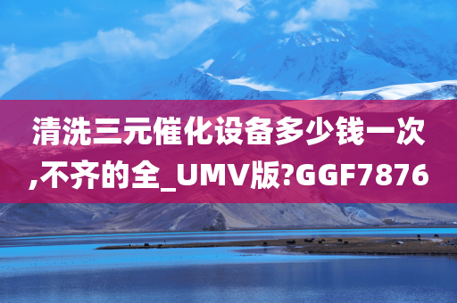 清洗三元催化设备多少钱一次,不齐的全_UMV版?GGF7876